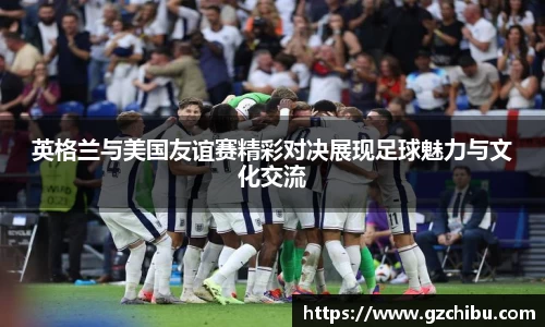 英格兰与美国友谊赛精彩对决展现足球魅力与文化交流